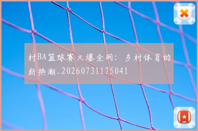 村BA篮球赛火爆全网：乡村体育的新热潮_20260731175041
