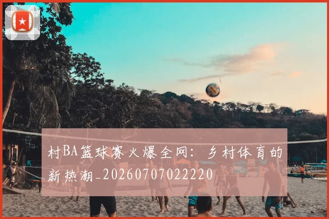 村BA篮球赛火爆全网：乡村体育的新热潮_20260707022220