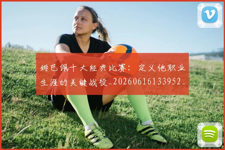 姆巴佩十大经典比赛：定义他职业生涯的关键战役_20260616133952_20260703231345_20260720185007