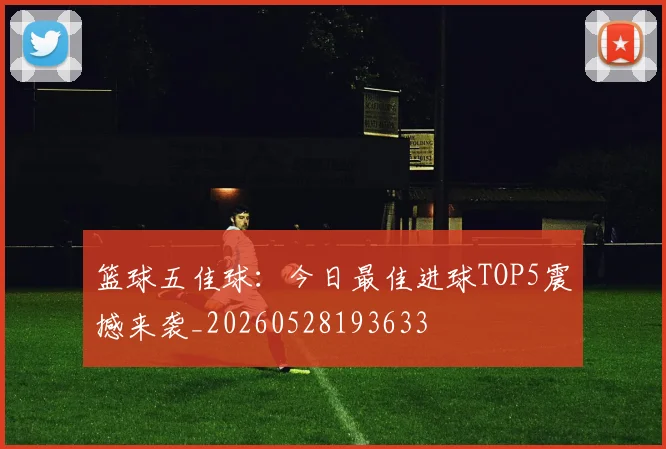 篮球五佳球：今日最佳进球TOP5震撼来袭_20260528193633
