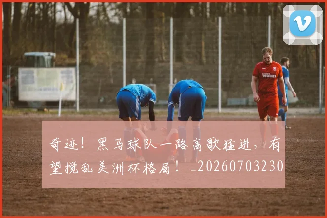 奇迹！黑马球队一路高歌猛进，有望搅乱美洲杯格局！_20260703230034