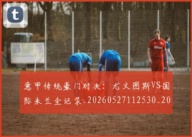 意甲传统豪门对决:尤文图斯VS国际米兰全记录_20260527112530_20260723174003