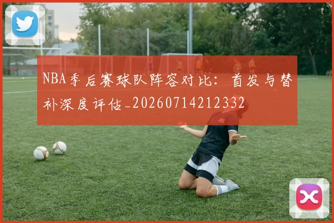 NBA季后赛球队阵容对比：首发与替补深度评估_20260714212332