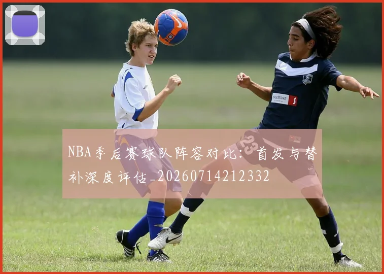 NBA季后赛球队阵容对比:首发与替补深度评估_20260714212332