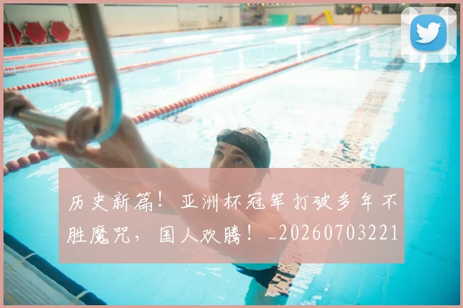 历史新篇！亚洲杯冠军打破多年不胜魔咒，国人欢腾！_20260703221227