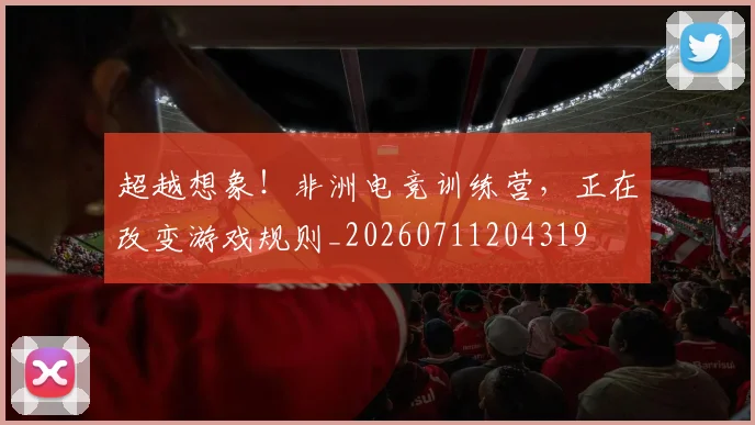 超越想象！非洲电竞训练营，正在改变游戏规则_20260711204319