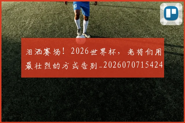 泪洒赛场！2026世界杯，老将们用最壮烈的方式告别_20260707154244