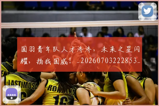 国羽青年队人才济济，未来之星闪耀，扬我国威！_20260703222853_20260719161240