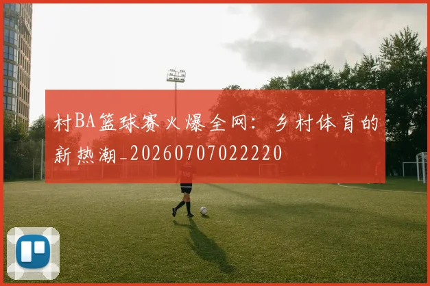 村BA篮球赛火爆全网：乡村体育的新热潮_20260707022220