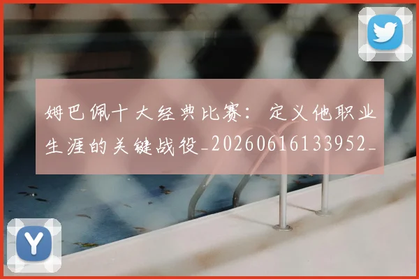 姆巴佩十大经典比赛：定义他职业生涯的关键战役_20260616133952_20260720185005