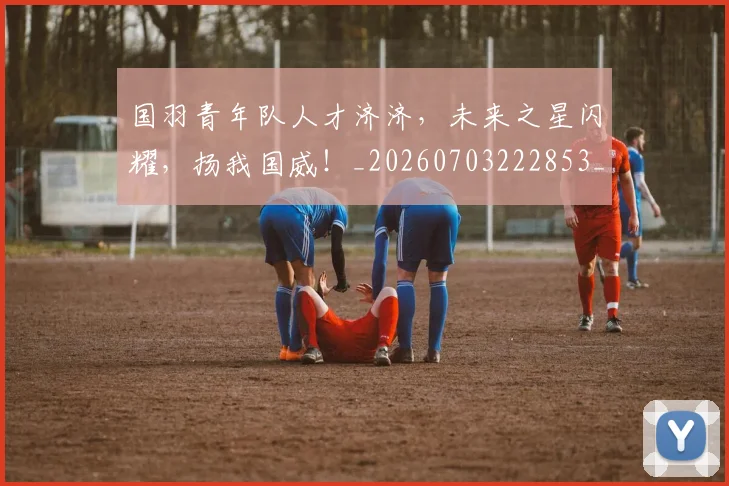 国羽青年队人才济济，未来之星闪耀，扬我国威！_20260703222853_20260719161240